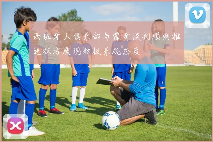 西班牙人俱乐部与蒙奇谈判顺利推进双方展现积极乐观态度