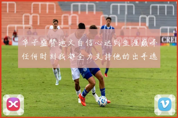 华子盛赞迪文自信心达到生涯巅峰任何时刻我都全力支持他的出手选择