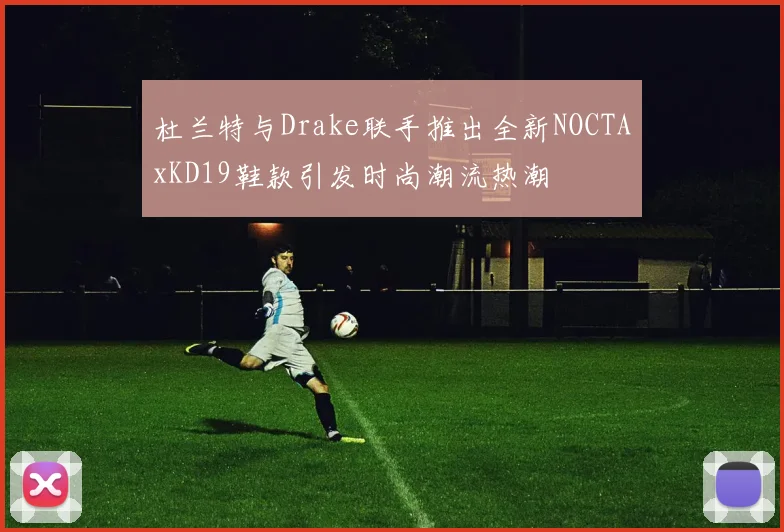 杜兰特与Drake联手推出全新NOCTAxKD19鞋款引发时尚潮流热潮