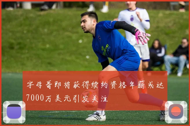 字母哥即将获得续约资格年薪或达7000万美元引发关注