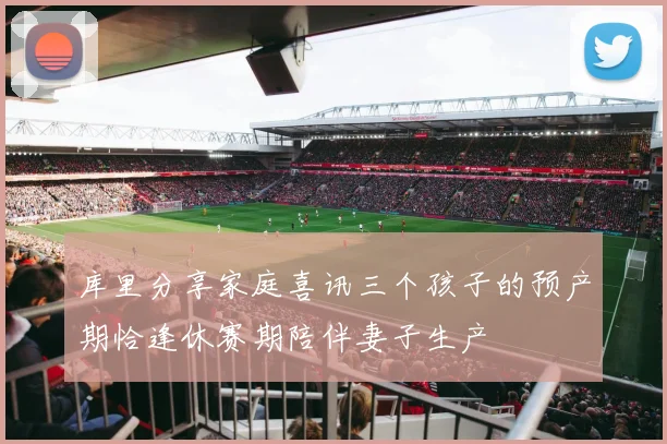 库里分享家庭喜讯三个孩子的预产期恰逢休赛期陪伴妻子生产