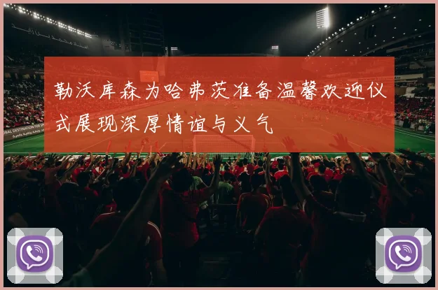 勒沃库森为哈弗茨准备温馨欢迎仪式展现深厚情谊与义气