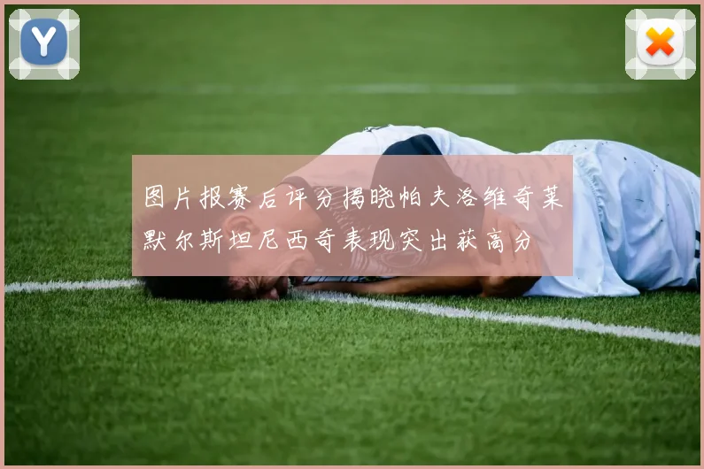 图片报赛后评分揭晓帕夫洛维奇莱默尔斯坦尼西奇表现突出获高分