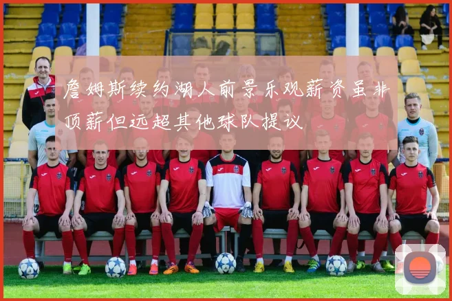 詹姆斯续约湖人前景乐观薪资虽非顶薪但远超其他球队提议
