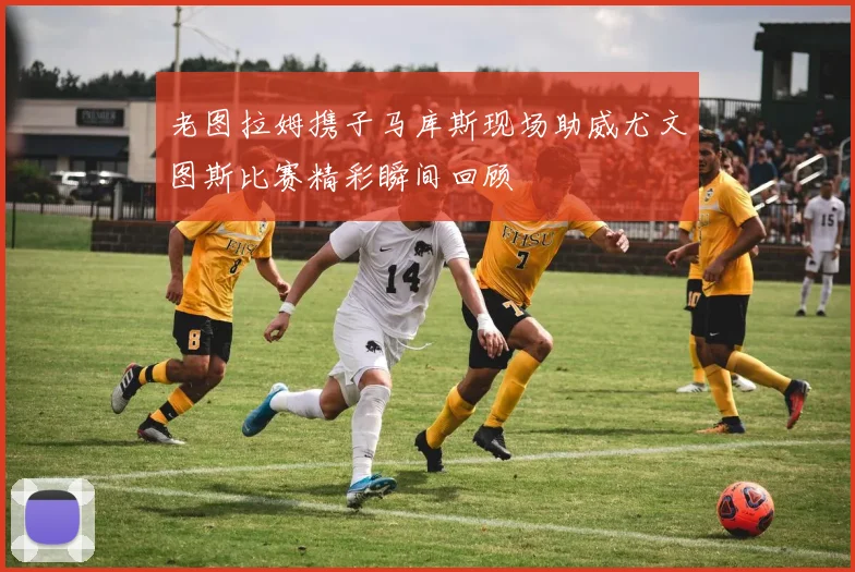 老图拉姆携子马库斯现场助威尤文图斯比赛精彩瞬间回顾