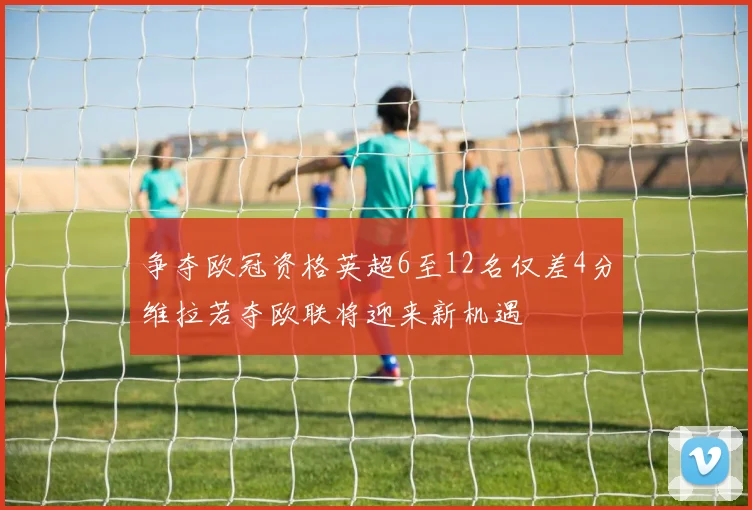 争夺欧冠资格英超6至12名仅差4分维拉若夺欧联将迎来新机遇