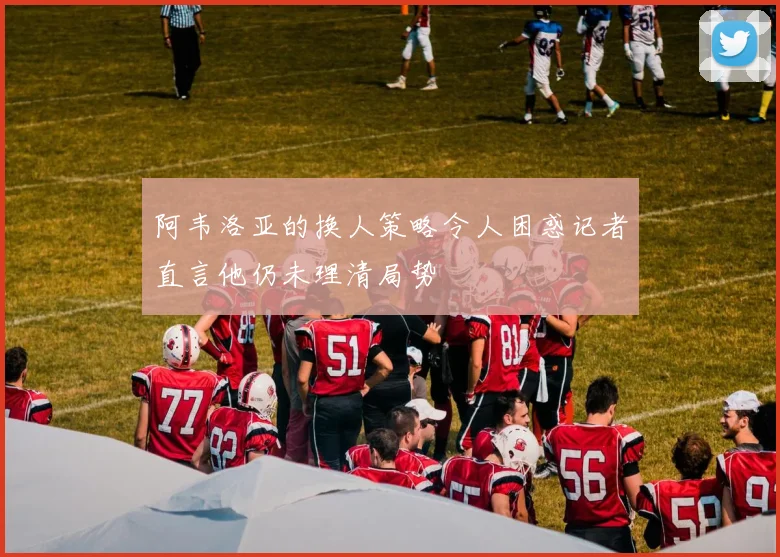阿韦洛亚的换人策略令人困惑记者直言他仍未理清局势