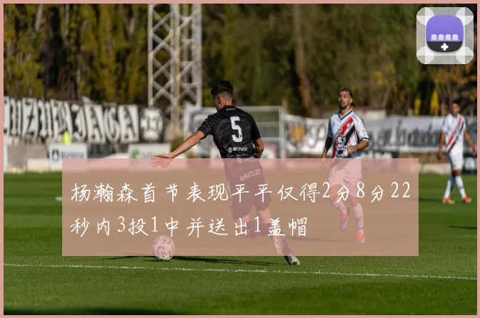 杨瀚森首节表现平平仅得2分8分22秒内3投1中并送出1盖帽