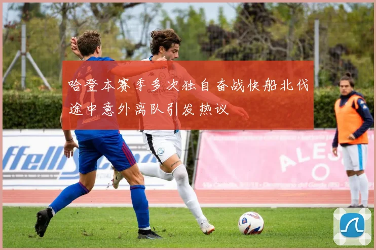 哈登本赛季多次独自奋战快船北伐途中意外离队引发热议