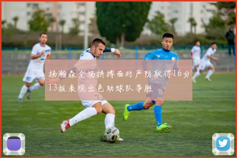 杨瀚森全场拼搏面对严防取得16分13板表现出色助球队争胜