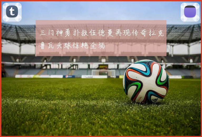 三门神勇扑救伍德曼再现传奇拉克鲁瓦头球惊艳全场