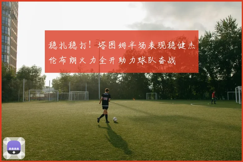 稳扎稳打！塔图姆半场表现稳健杰伦布朗火力全开助力球队奋战