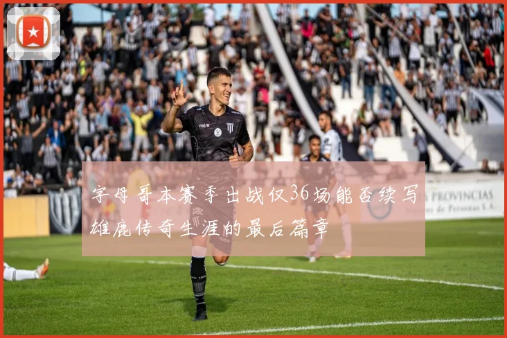 字母哥本赛季出战仅36场能否续写雄鹿传奇生涯的最后篇章