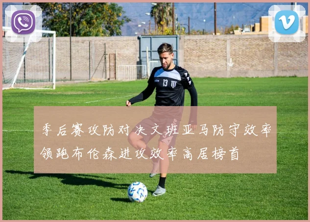 季后赛攻防对决文班亚马防守效率领跑布伦森进攻效率高居榜首