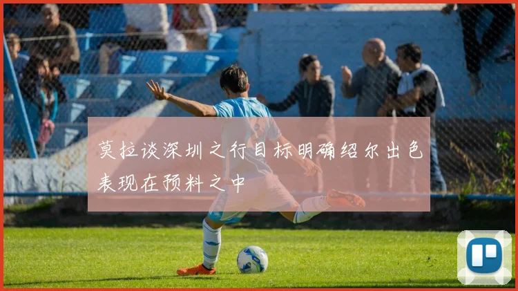 莫拉谈深圳之行目标明确绍尔出色表现在预料之中