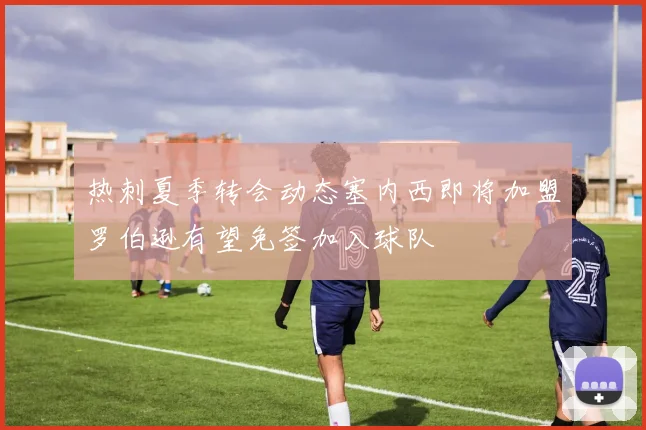 热刺夏季转会动态塞内西即将加盟罗伯逊有望免签加入球队