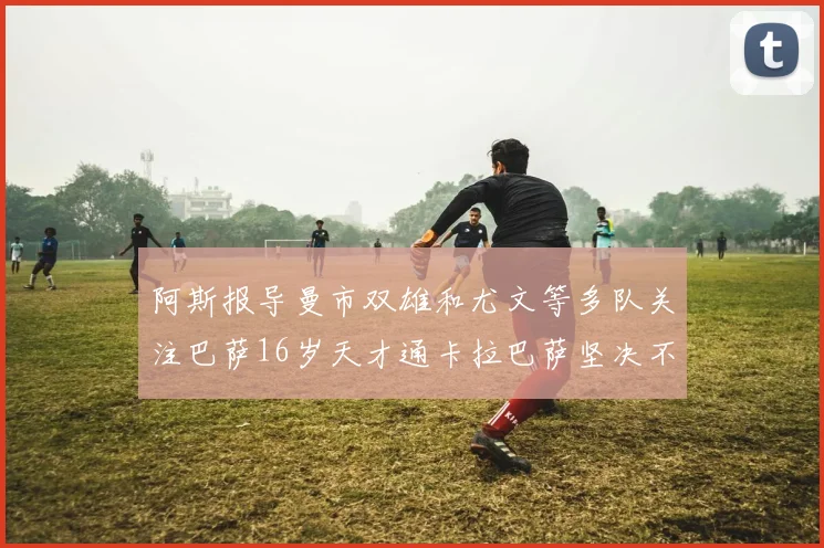 阿斯报导曼市双雄和尤文等多队关注巴萨16岁天才通卡拉巴萨坚决不放人