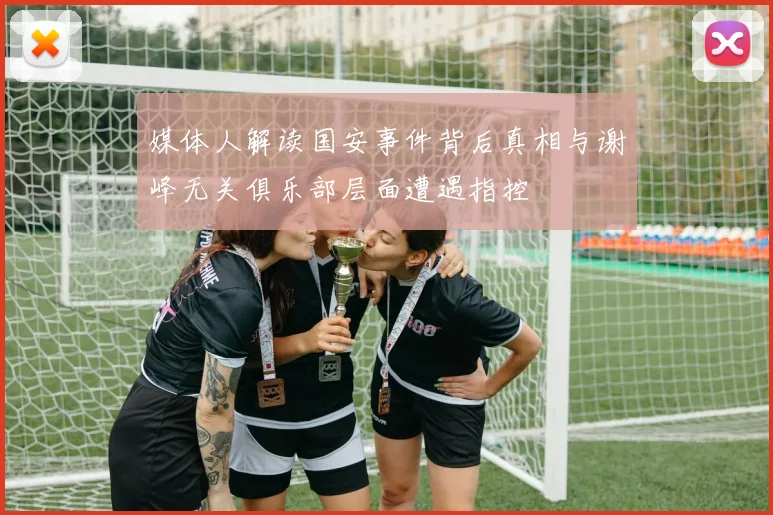 媒体人解读国安事件背后真相与谢峰无关俱乐部层面遭遇指控