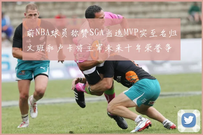 前NBA球员称赞SGA当选MVP实至名归文班和卢卡将主宰未来十年荣誉争夺