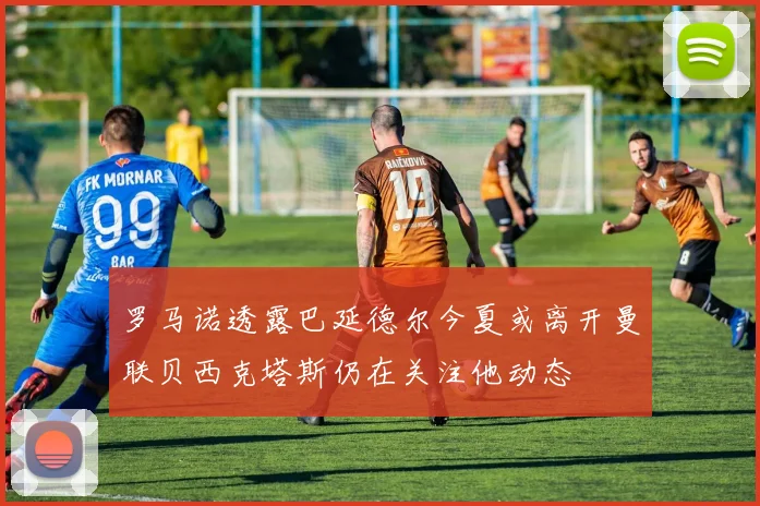 罗马诺透露巴延德尔今夏或离开曼联贝西克塔斯仍在关注他动态