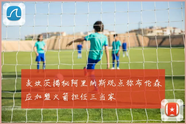 麦坎茨揭秘阿里纳斯观点称布伦森应加盟火箭担任三当家