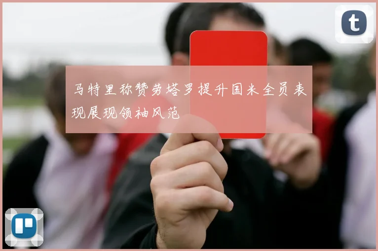 马特里称赞劳塔罗提升国米全员表现展现领袖风范