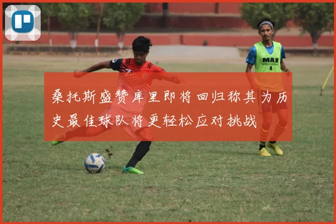 桑托斯盛赞库里即将回归称其为历史最佳球队将更轻松应对挑战
