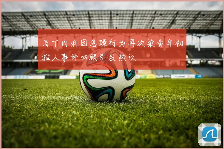 马丁内利因急躁行为再次染黄年初推人事件回顾引发热议