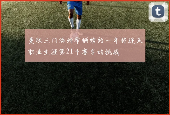 曼联三门汤姆希顿续约一年将迎来职业生涯第21个赛季的挑战
