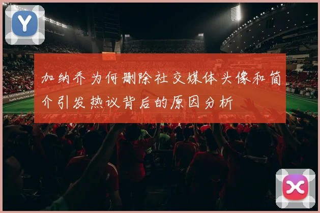加纳乔为何删除社交媒体头像和简介引发热议背后的原因分析