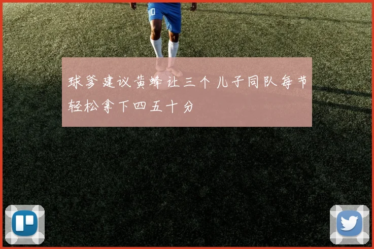 球爹建议黄蜂让三个儿子同队每节轻松拿下四五十分