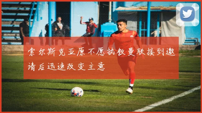 索尔斯克亚原不愿执教曼联接到邀请后迅速改变主意