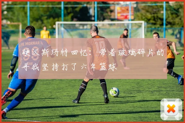 硬汉斯玛特回忆：带着玻璃碎片的手我坚持打了六年篮球
