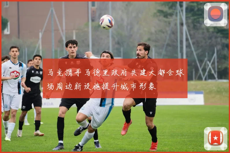 马竞携手马德里政府共建大都会球场周边新设施提升城市形象