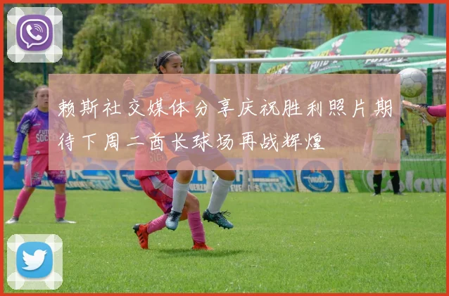 赖斯社交媒体分享庆祝胜利照片期待下周二酋长球场再战辉煌