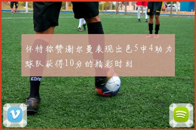 怀特称赞谢尔曼表现出色5中4助力球队获得10分的精彩时刻