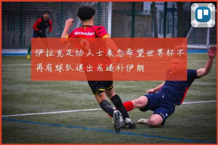 伊拉克足协人士表态希望世界杯不再有球队退出或递补伊朗