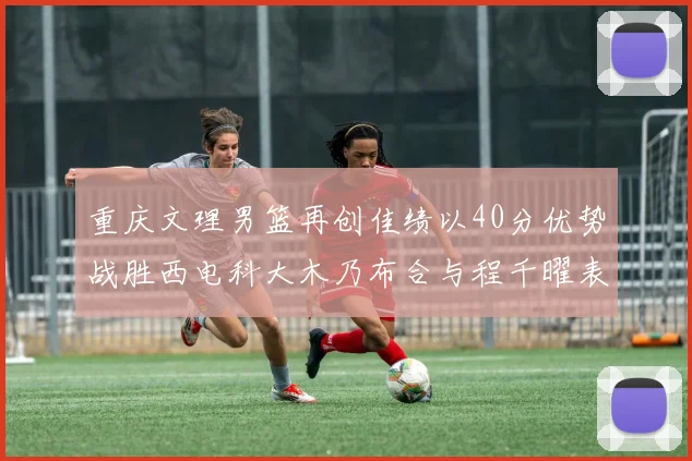重庆文理男篮再创佳绩以40分优势战胜西电科大木乃布合与程千曜表现出色