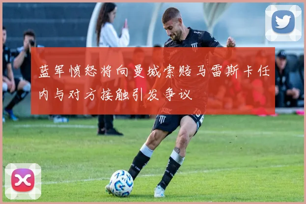 蓝军愤怒将向曼城索赔马雷斯卡任内与对方接触引发争议