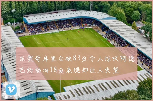 东契奇库里合砍83分令人惊叹阿德巴约场均18分表现却让人失望